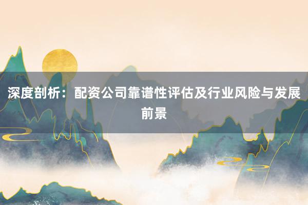深度剖析:配资公司靠谱性评估及行业风险与发展前景