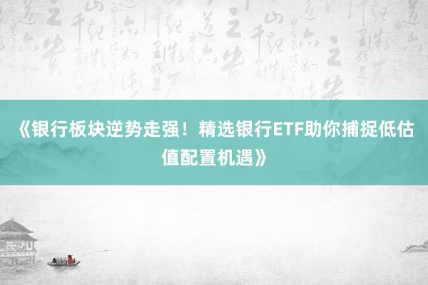 《银行板块逆势走强！精选银行ETF助你捕捉低估值配置机遇》