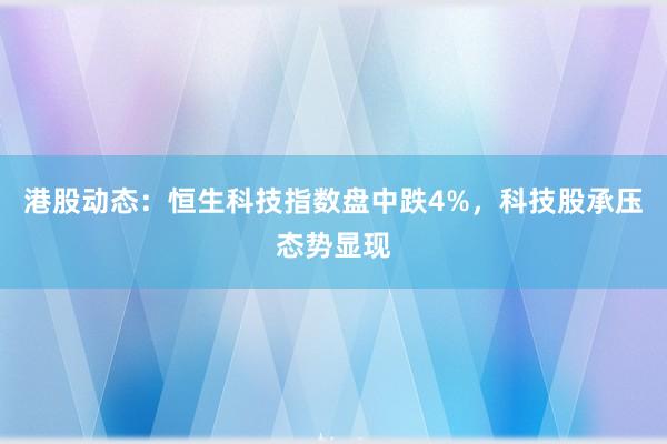 港股动态:恒生科技指数盘中跌4%,科技股承压态势显现