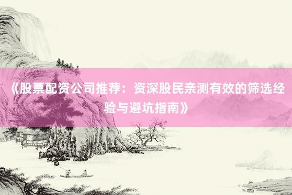 《股票配资公司推荐：资深股民亲测有效的筛选经验与避坑指南》
