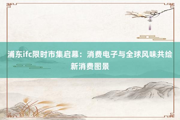 浦东ifc限时市集启幕：消费电子与全球风味共绘新消费图景