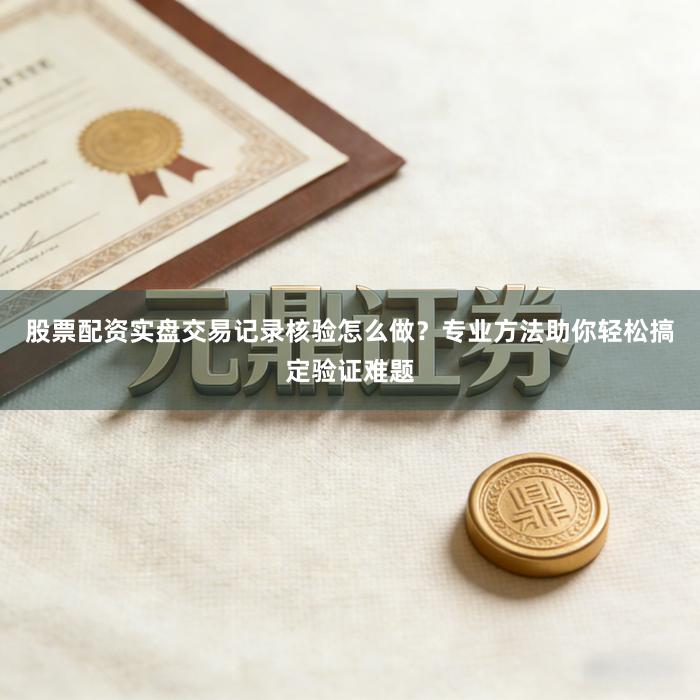 股票配资实盘交易记录核验怎么做？专业方法助你轻松搞定验证难题