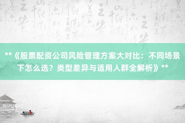 **《股票配资公司风险管理方案大对比：不同场景下怎么选？类型差异与适用人群全解析》**